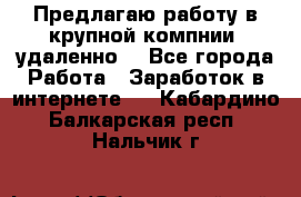 Предлагаю работу в крупной компнии (удаленно) - Все города Работа » Заработок в интернете   . Кабардино-Балкарская респ.,Нальчик г.
